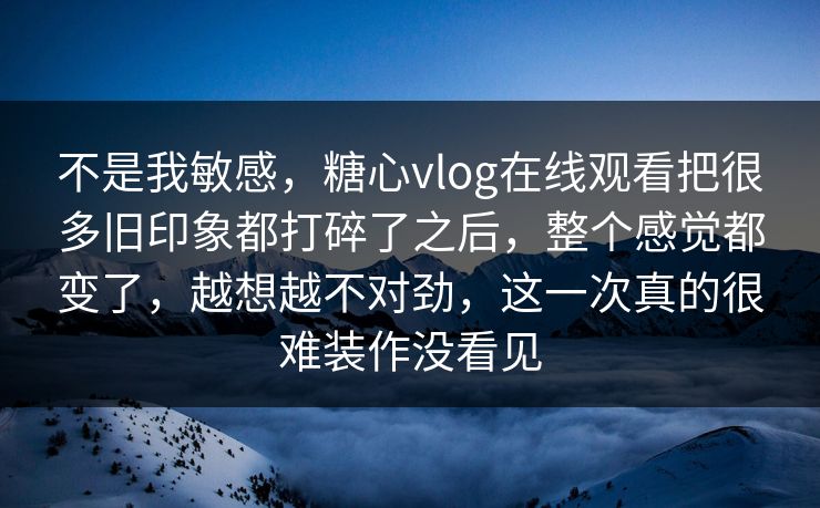 不是我敏感，糖心vlog在线观看把很多旧印象都打碎了之后，整个感觉都变了，越想越不对劲，这一次真的很难装作没看见