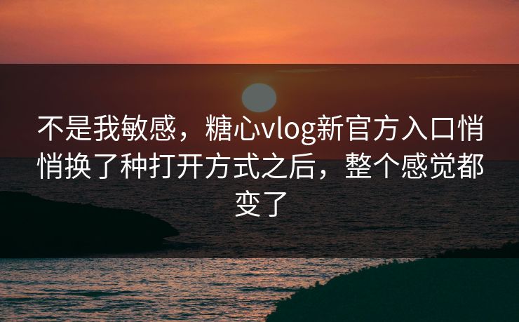 不是我敏感，糖心vlog新官方入口悄悄换了种打开方式之后，整个感觉都变了
