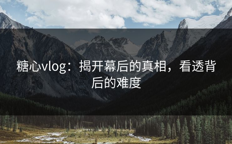 糖心vlog：揭开幕后的真相，看透背后的难度