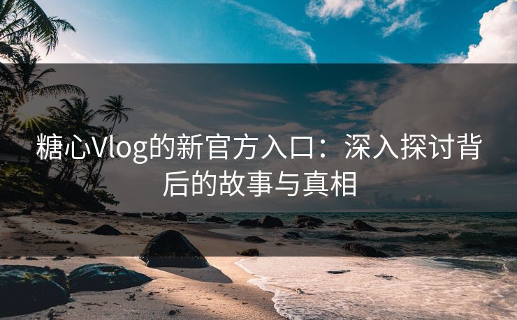 糖心Vlog的新官方入口：深入探讨背后的故事与真相