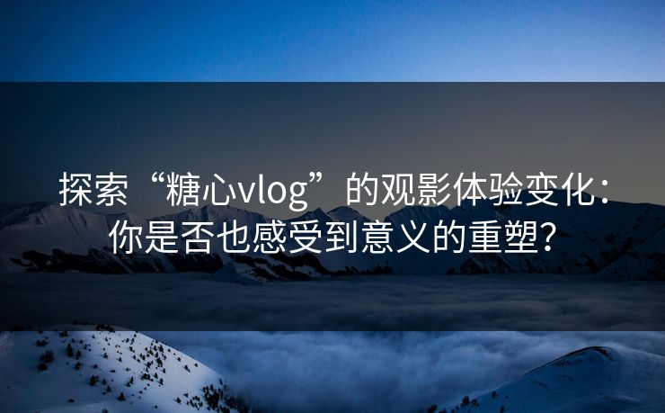 探索“糖心vlog”的观影体验变化：你是否也感受到意义的重塑？