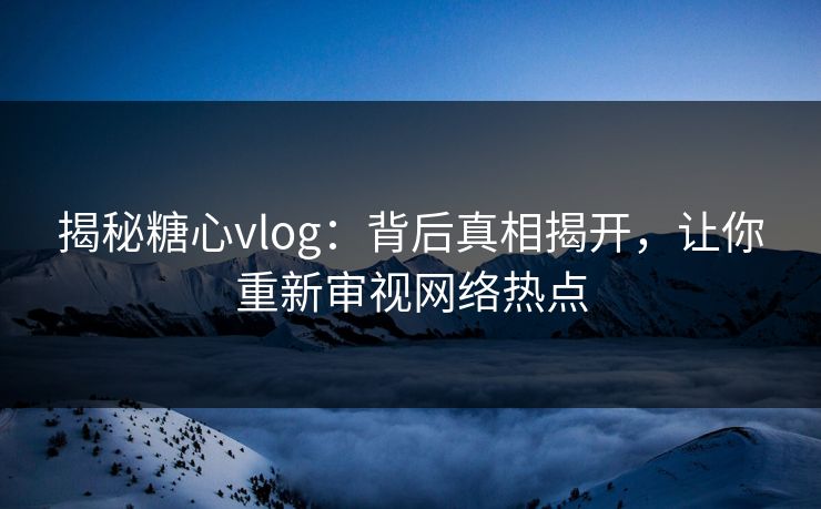 揭秘糖心vlog：背后真相揭开，让你重新审视网络热点