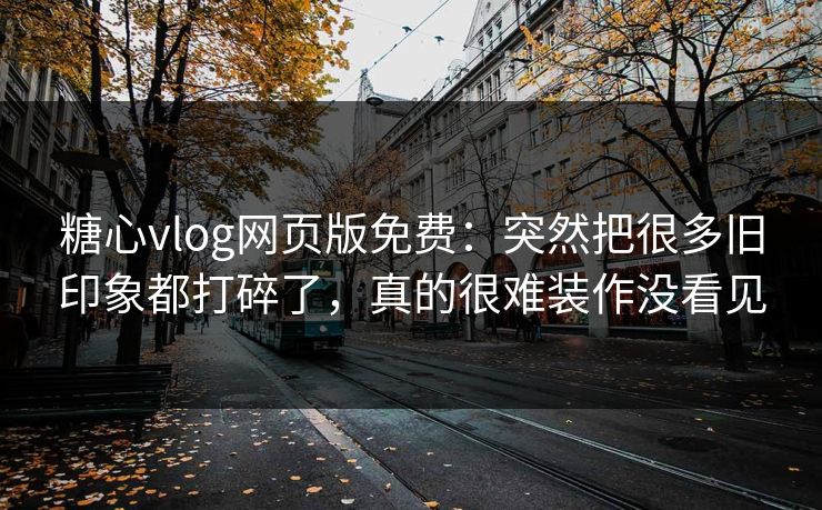糖心vlog网页版免费：突然把很多旧印象都打碎了，真的很难装作没看见