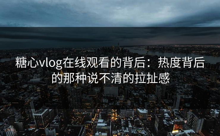 糖心vlog在线观看的背后：热度背后的那种说不清的拉扯感