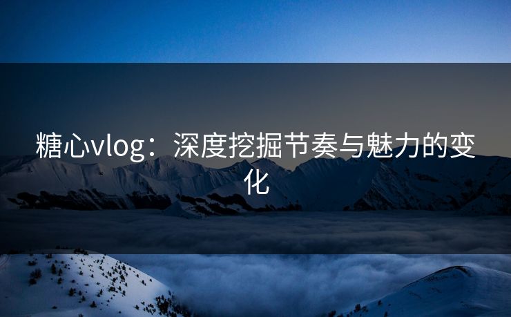 糖心vlog：深度挖掘节奏与魅力的变化