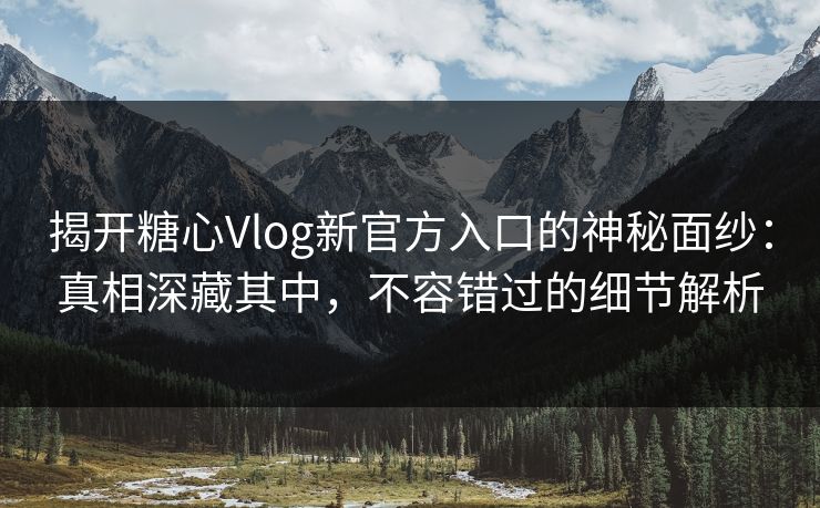 揭开糖心Vlog新官方入口的神秘面纱：真相深藏其中，不容错过的细节解析