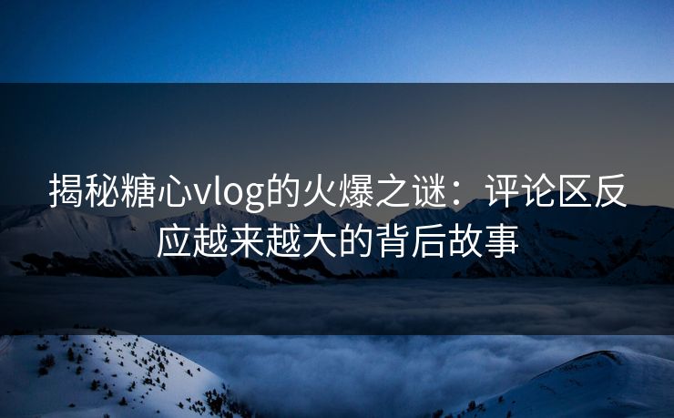 揭秘糖心vlog的火爆之谜：评论区反应越来越大的背后故事