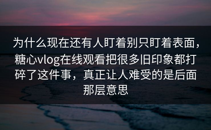 为什么现在还有人盯着别只盯着表面，糖心vlog在线观看把很多旧印象都打碎了这件事，真正让人难受的是后面那层意思