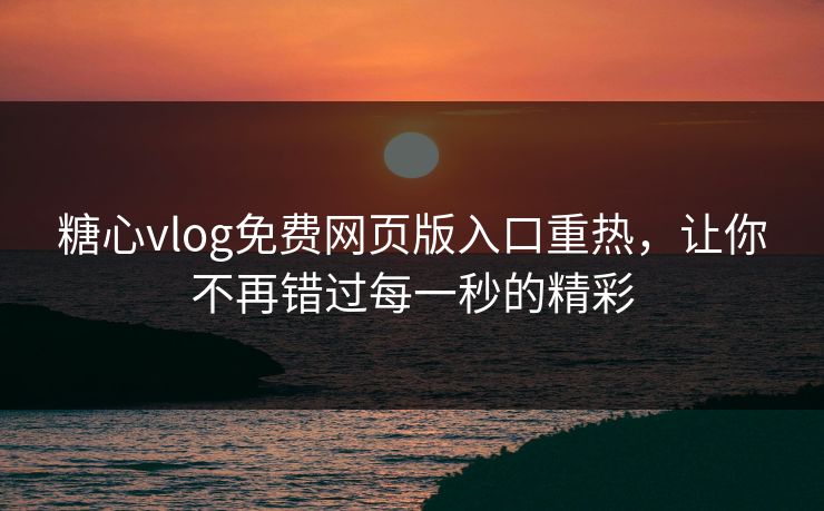 糖心vlog免费网页版入口重热，让你不再错过每一秒的精彩