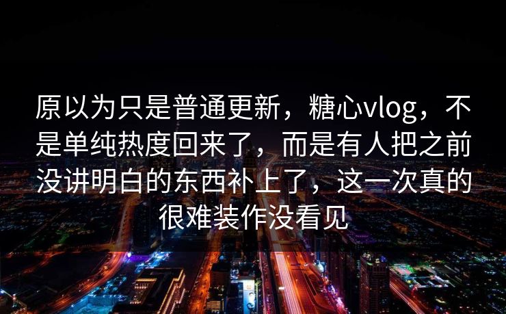 原以为只是普通更新，糖心vlog，不是单纯热度回来了，而是有人把之前没讲明白的东西补上了，这一次真的很难装作没看见