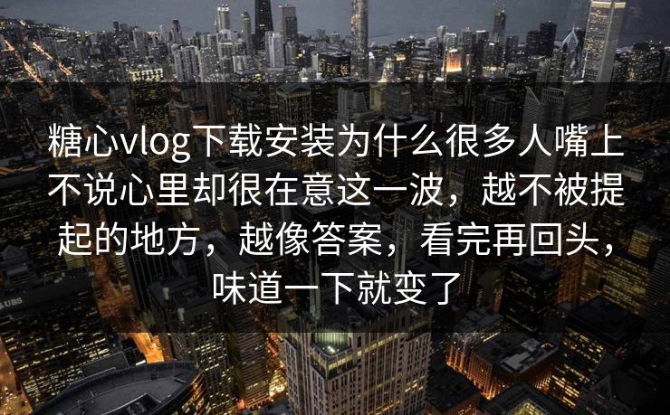 糖心vlog下载安装为什么很多人嘴上不说心里却很在意这一波，越不被提起的地方，越像答案，看完再回头，味道一下就变了