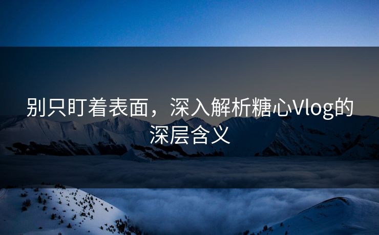 别只盯着表面，深入解析糖心Vlog的深层含义