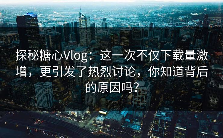 探秘糖心Vlog：这一次不仅下载量激增，更引发了热烈讨论，你知道背后的原因吗？