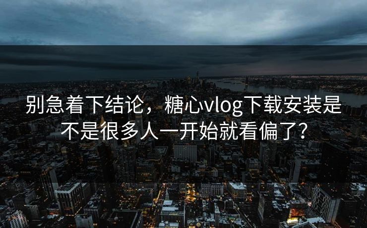 别急着下结论，糖心vlog下载安装是不是很多人一开始就看偏了？