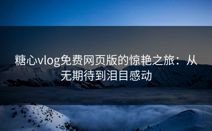 糖心vlog免费网页版的惊艳之旅：从无期待到泪目感动
