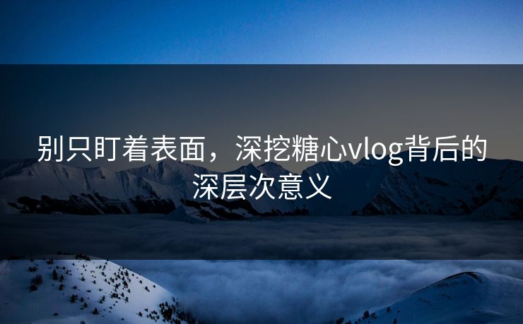 别只盯着表面,深挖糖心vlog背后的深层次意义