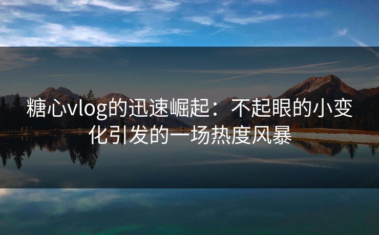 糖心vlog的迅速崛起：不起眼的小变化引发的一场热度风暴