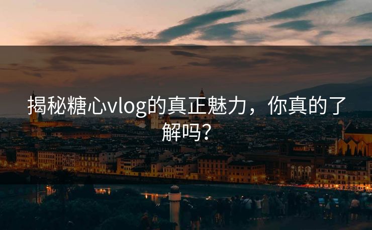 揭秘糖心vlog的真正魅力，你真的了解吗？