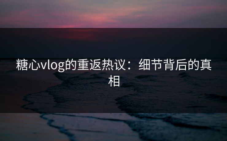 糖心vlog的重返热议：细节背后的真相