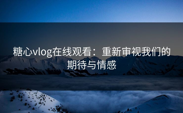糖心vlog在线观看：重新审视我们的期待与情感