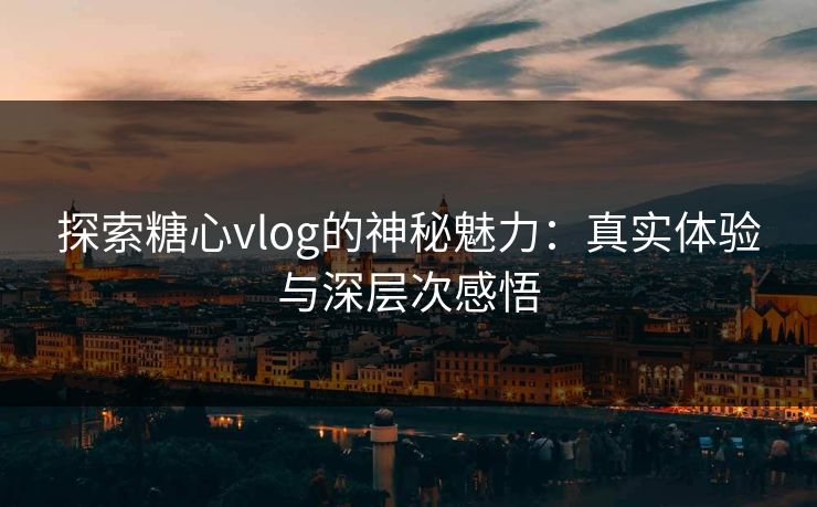 探索糖心vlog的神秘魅力：真实体验与深层次感悟