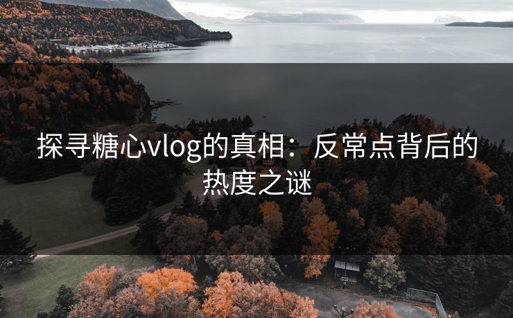 探寻糖心vlog的真相：反常点背后的热度之谜