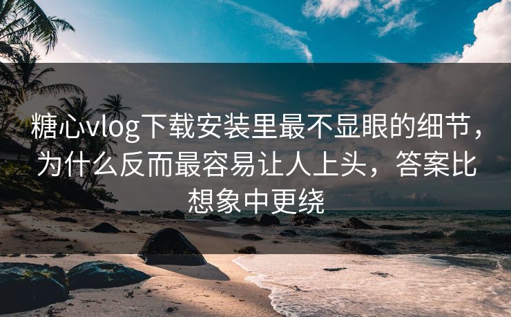 糖心vlog下载安装里最不显眼的细节，为什么反而最容易让人上头，答案比想象中更绕