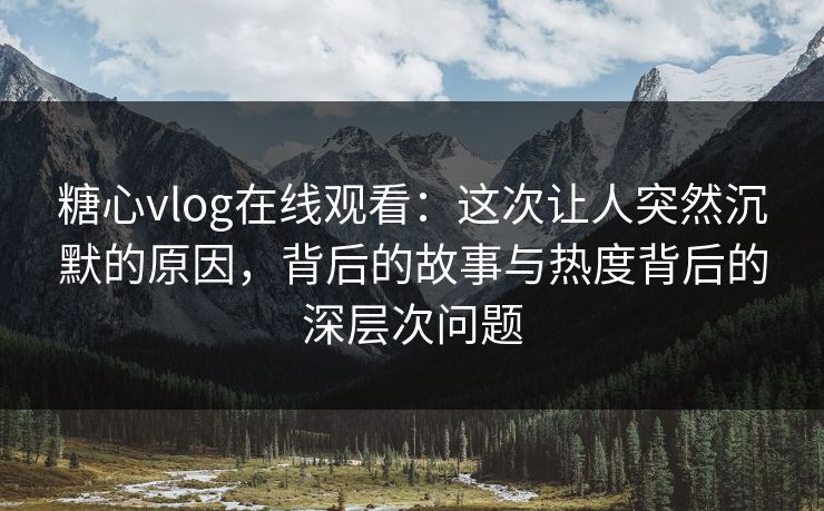糖心vlog在线观看：这次让人突然沉默的原因，背后的故事与热度背后的深层次问题