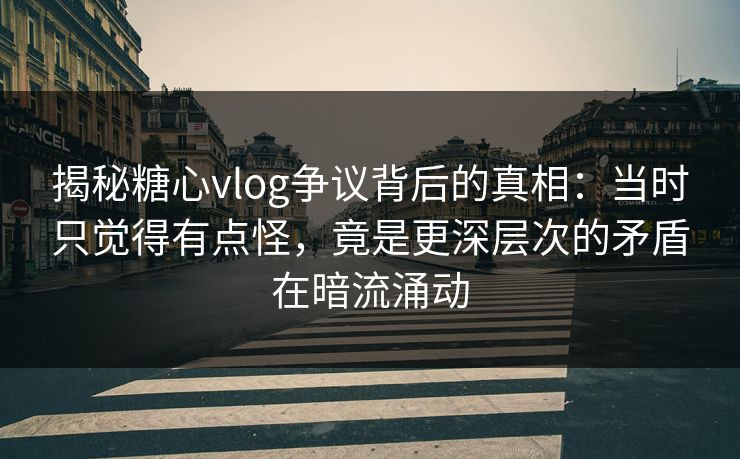 揭秘糖心vlog争议背后的真相：当时只觉得有点怪，竟是更深层次的矛盾在暗流涌动