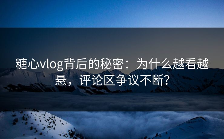 糖心vlog背后的秘密：为什么越看越悬，评论区争议不断？