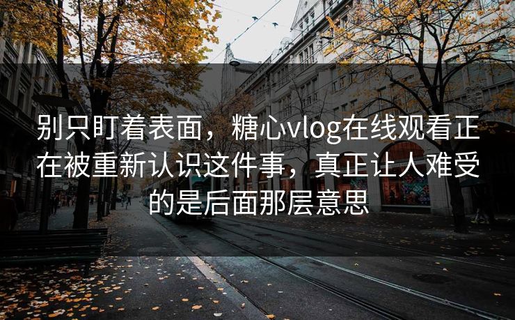 别只盯着表面，糖心vlog在线观看正在被重新认识这件事，真正让人难受的是后面那层意思