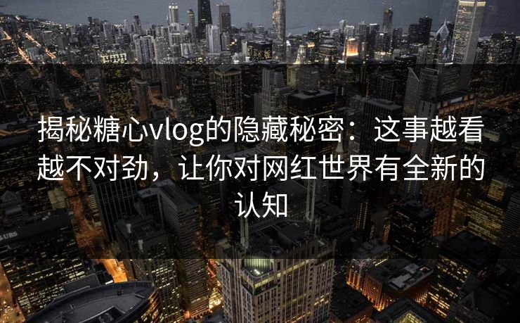 揭秘糖心vlog的隐藏秘密：这事越看越不对劲，让你对网红世界有全新的认知