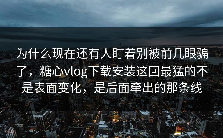 为什么现在还有人盯着别被前几眼骗了，糖心vlog下载安装这回最猛的不是表面变化，是后面牵出的那条线