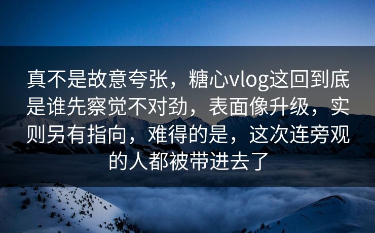 真不是故意夸张，糖心vlog这回到底是谁先察觉不对劲，表面像升级，实则另有指向，难得的是，这次连旁观的人都被带进去了