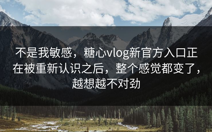 不是我敏感，糖心vlog新官方入口正在被重新认识之后，整个感觉都变了，越想越不对劲