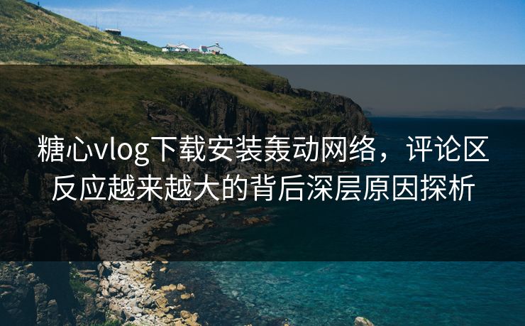 糖心vlog下载安装轰动网络，评论区反应越来越大的背后深层原因探析