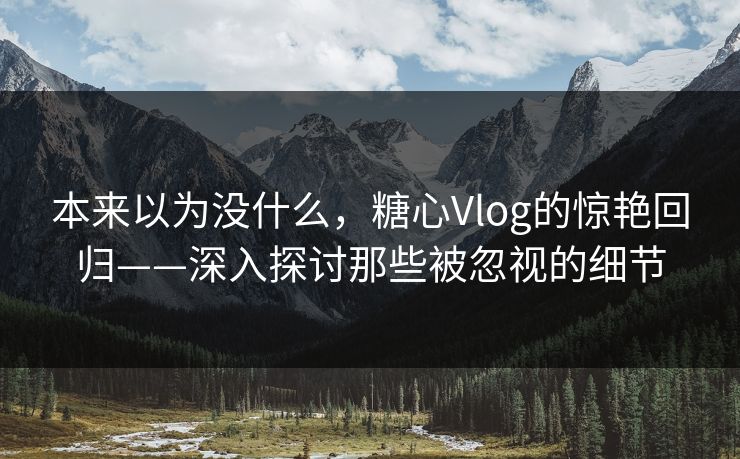 本来以为没什么，糖心Vlog的惊艳回归——深入探讨那些被忽视的细节