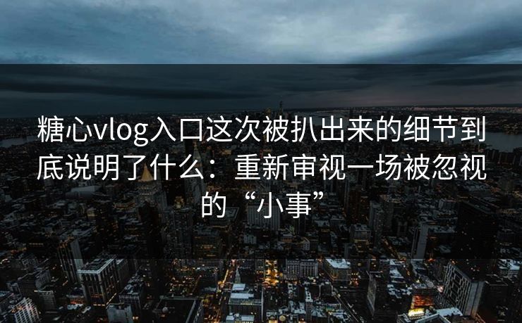 糖心vlog入口这次被扒出来的细节到底说明了什么：重新审视一场被忽视的“小事”