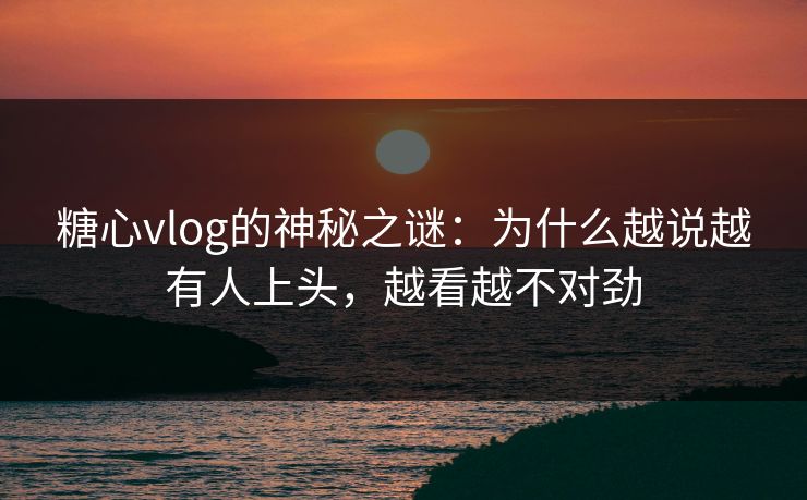 糖心vlog的神秘之谜：为什么越说越有人上头，越看越不对劲