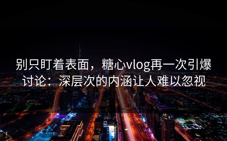 别只盯着表面，糖心vlog再一次引爆讨论：深层次的内涵让人难以忽视