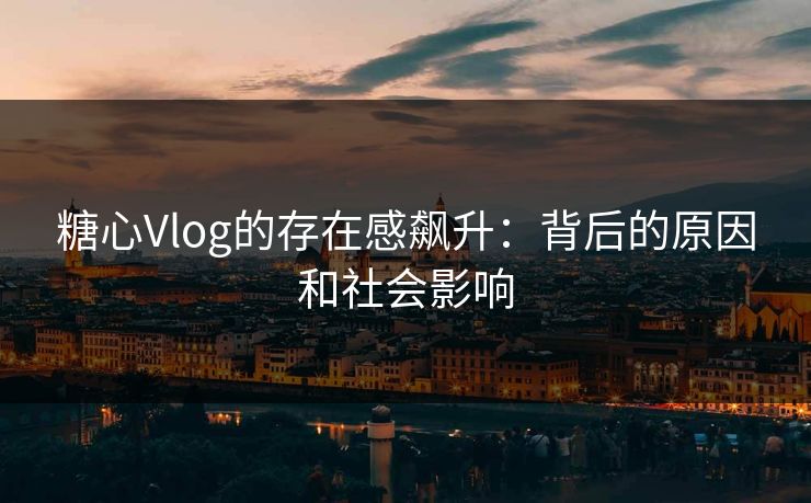 糖心Vlog的存在感飙升：背后的原因和社会影响