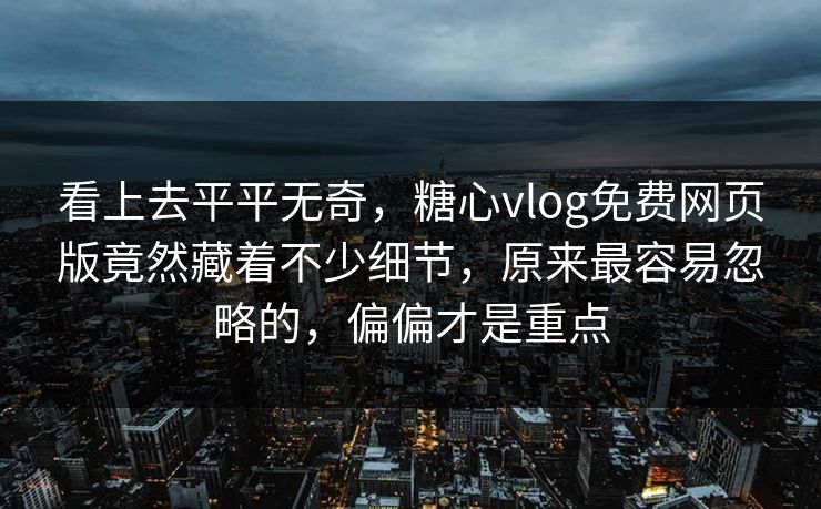 看上去平平无奇，糖心vlog免费网页版竟然藏着不少细节，原来最容易忽略的，偏偏才是重点