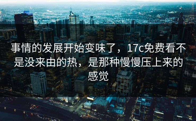 事情的发展开始变味了，17c免费看不是没来由的热，是那种慢慢压上来的感觉