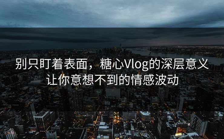 别只盯着表面，糖心Vlog的深层意义让你意想不到的情感波动
