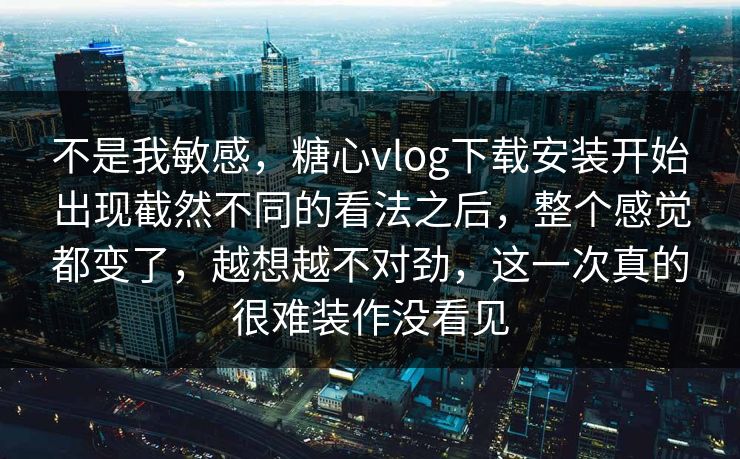 不是我敏感，糖心vlog下载安装开始出现截然不同的看法之后，整个感觉都变了，越想越不对劲，这一次真的很难装作没看见