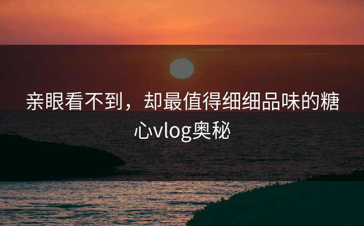亲眼看不到,却最值得细细品味的糖心vlog奥秘