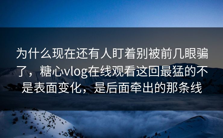 为什么现在还有人盯着别被前几眼骗了,糖心vlog在线观看这回最猛的不是表面变化,是后面牵出的那条线
