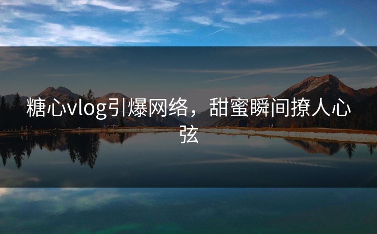 糖心vlog引爆网络，甜蜜瞬间撩人心弦