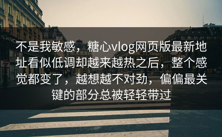 不是我敏感，糖心vlog网页版最新地址看似低调却越来越热之后，整个感觉都变了，越想越不对劲，偏偏最关键的部分总被轻轻带过