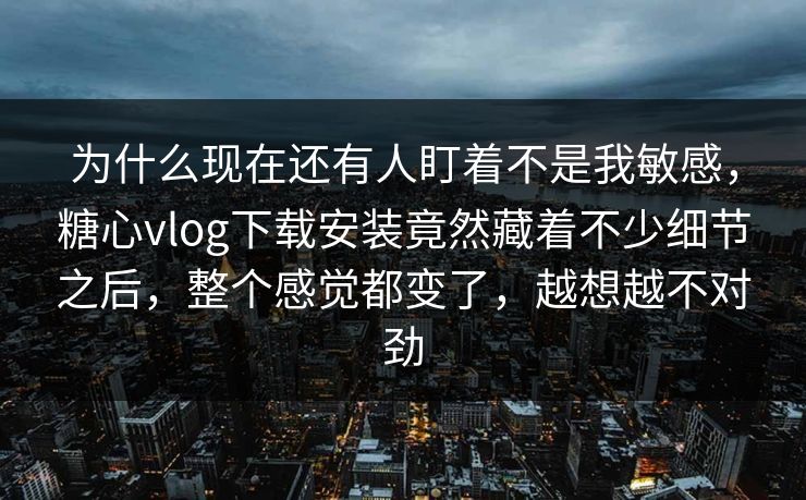 为什么现在还有人盯着不是我敏感，糖心vlog下载安装竟然藏着不少细节之后，整个感觉都变了，越想越不对劲